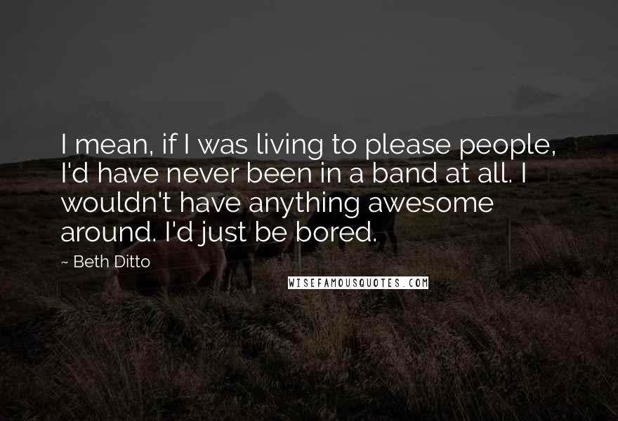 Beth Ditto Quotes: I mean, if I was living to please people, I'd have never been in a band at all. I wouldn't have anything awesome around. I'd just be bored.