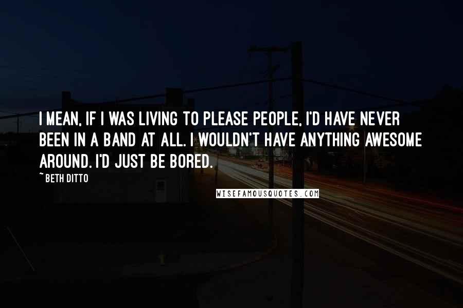 Beth Ditto Quotes: I mean, if I was living to please people, I'd have never been in a band at all. I wouldn't have anything awesome around. I'd just be bored.