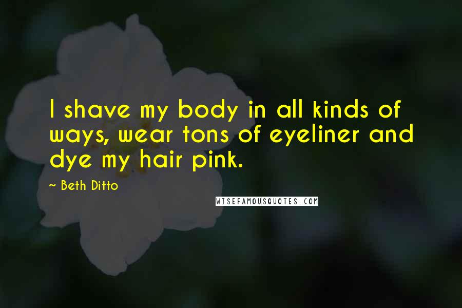 Beth Ditto Quotes: I shave my body in all kinds of ways, wear tons of eyeliner and dye my hair pink.