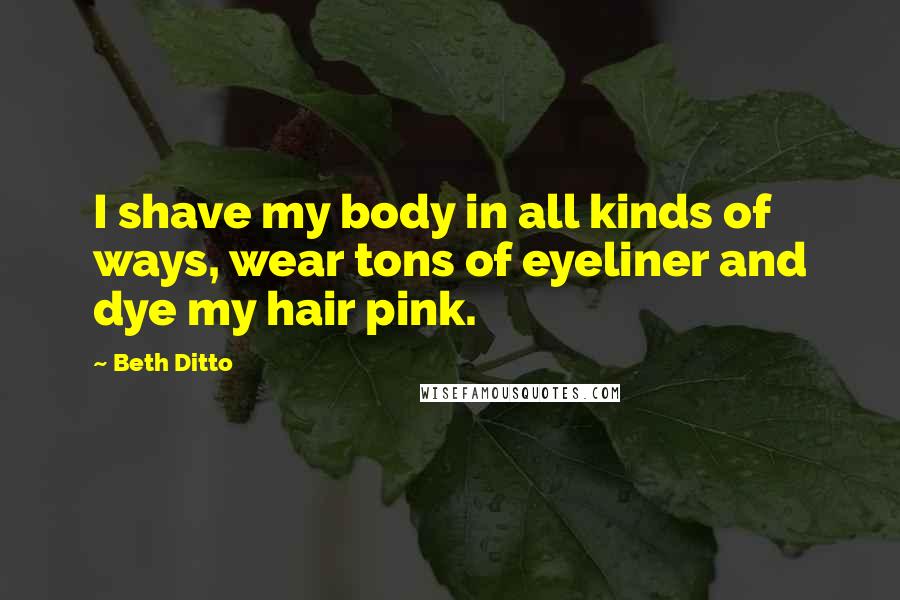 Beth Ditto Quotes: I shave my body in all kinds of ways, wear tons of eyeliner and dye my hair pink.