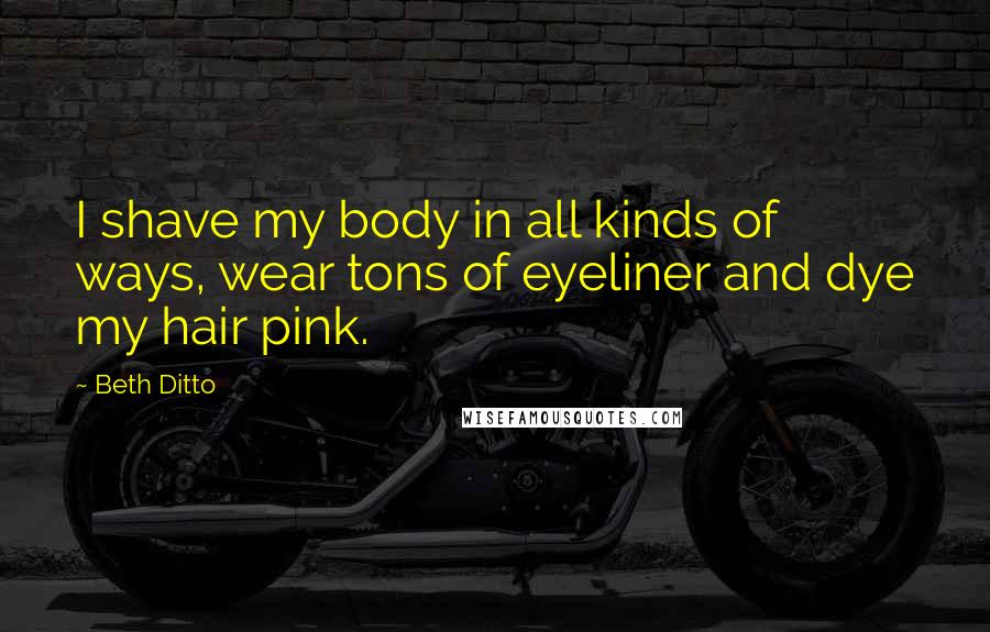 Beth Ditto Quotes: I shave my body in all kinds of ways, wear tons of eyeliner and dye my hair pink.