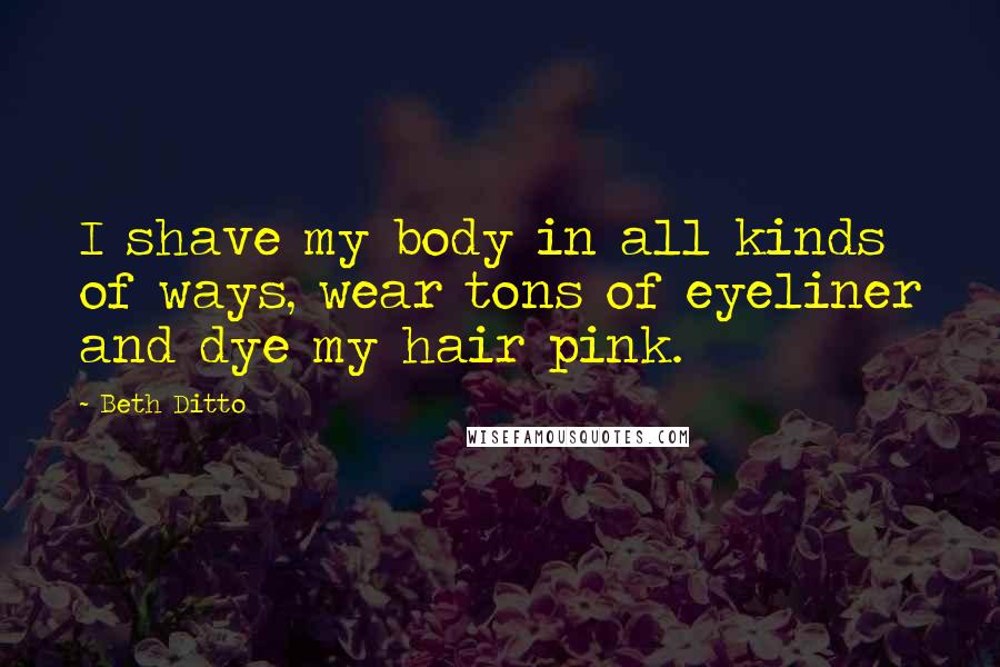 Beth Ditto Quotes: I shave my body in all kinds of ways, wear tons of eyeliner and dye my hair pink.