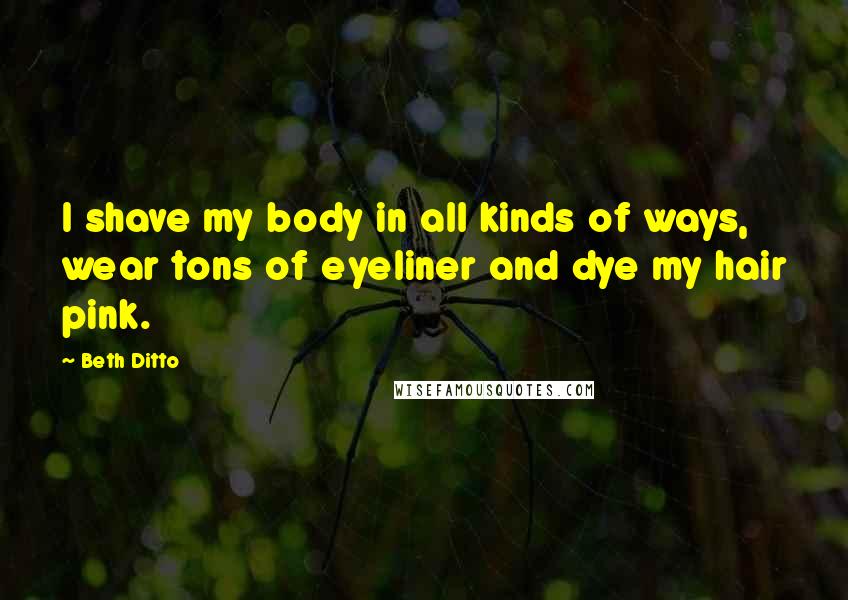 Beth Ditto Quotes: I shave my body in all kinds of ways, wear tons of eyeliner and dye my hair pink.