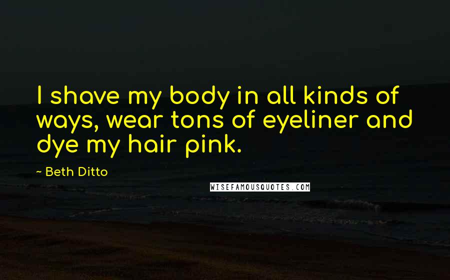 Beth Ditto Quotes: I shave my body in all kinds of ways, wear tons of eyeliner and dye my hair pink.