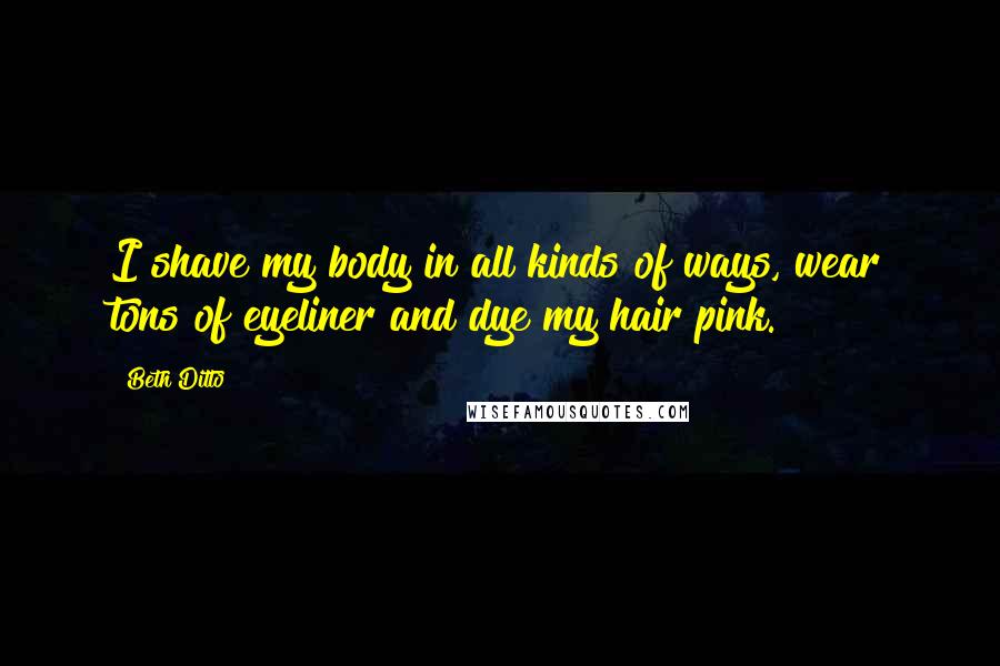 Beth Ditto Quotes: I shave my body in all kinds of ways, wear tons of eyeliner and dye my hair pink.