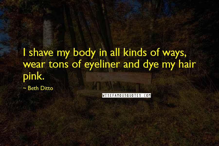 Beth Ditto Quotes: I shave my body in all kinds of ways, wear tons of eyeliner and dye my hair pink.