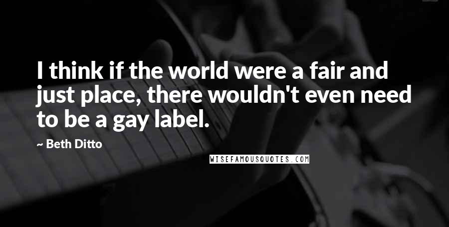 Beth Ditto Quotes: I think if the world were a fair and just place, there wouldn't even need to be a gay label.