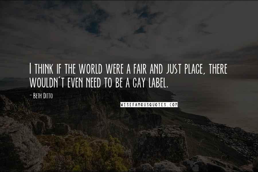 Beth Ditto Quotes: I think if the world were a fair and just place, there wouldn't even need to be a gay label.