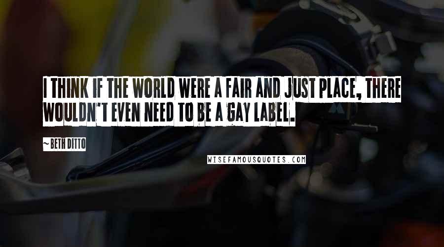 Beth Ditto Quotes: I think if the world were a fair and just place, there wouldn't even need to be a gay label.