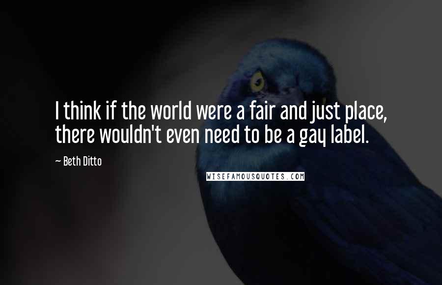 Beth Ditto Quotes: I think if the world were a fair and just place, there wouldn't even need to be a gay label.
