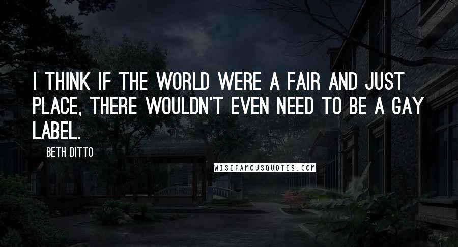 Beth Ditto Quotes: I think if the world were a fair and just place, there wouldn't even need to be a gay label.