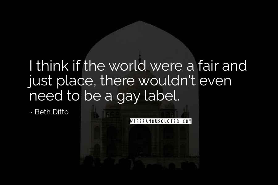 Beth Ditto Quotes: I think if the world were a fair and just place, there wouldn't even need to be a gay label.