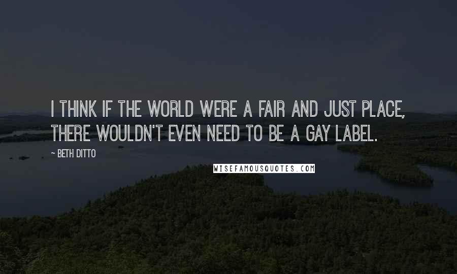 Beth Ditto Quotes: I think if the world were a fair and just place, there wouldn't even need to be a gay label.