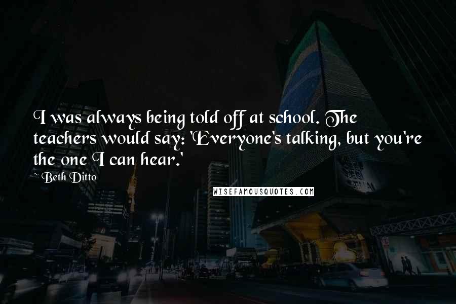 Beth Ditto Quotes: I was always being told off at school. The teachers would say: 'Everyone's talking, but you're the one I can hear.'
