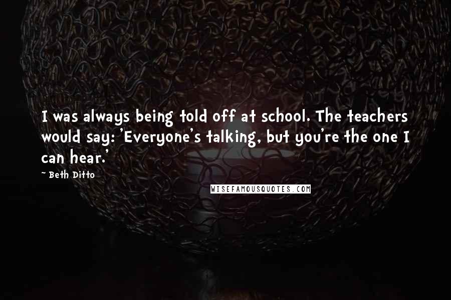 Beth Ditto Quotes: I was always being told off at school. The teachers would say: 'Everyone's talking, but you're the one I can hear.'