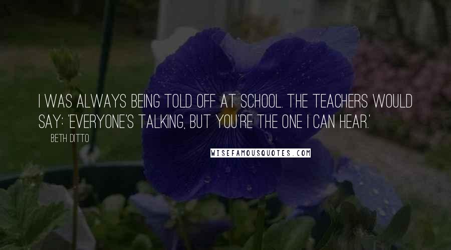 Beth Ditto Quotes: I was always being told off at school. The teachers would say: 'Everyone's talking, but you're the one I can hear.'