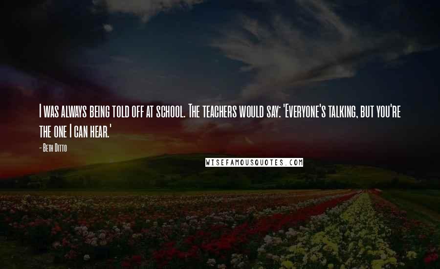 Beth Ditto Quotes: I was always being told off at school. The teachers would say: 'Everyone's talking, but you're the one I can hear.'