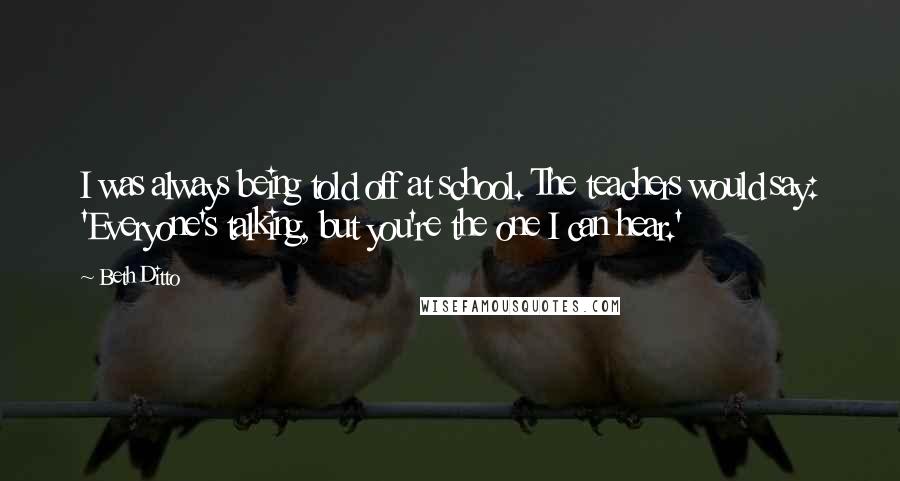 Beth Ditto Quotes: I was always being told off at school. The teachers would say: 'Everyone's talking, but you're the one I can hear.'