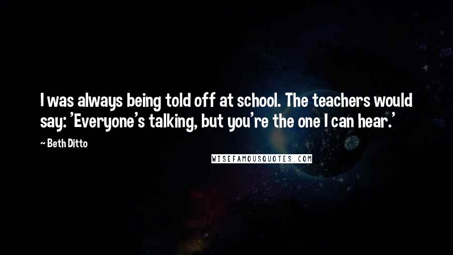 Beth Ditto Quotes: I was always being told off at school. The teachers would say: 'Everyone's talking, but you're the one I can hear.'