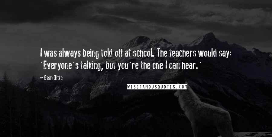 Beth Ditto Quotes: I was always being told off at school. The teachers would say: 'Everyone's talking, but you're the one I can hear.'