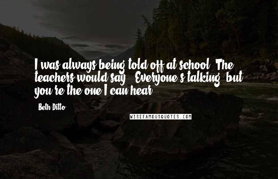 Beth Ditto Quotes: I was always being told off at school. The teachers would say: 'Everyone's talking, but you're the one I can hear.'
