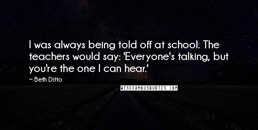 Beth Ditto Quotes: I was always being told off at school. The teachers would say: 'Everyone's talking, but you're the one I can hear.'