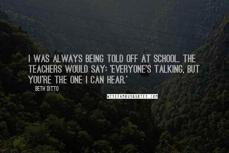 Beth Ditto Quotes: I was always being told off at school. The teachers would say: 'Everyone's talking, but you're the one I can hear.'