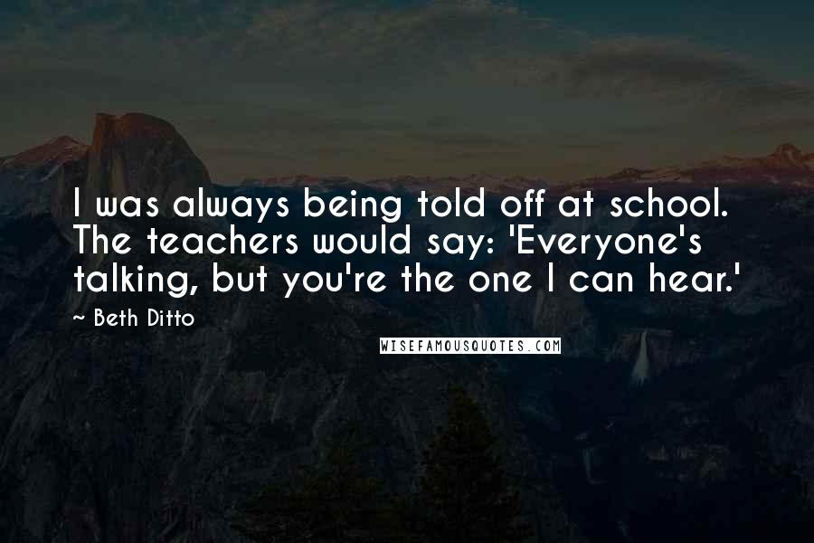 Beth Ditto Quotes: I was always being told off at school. The teachers would say: 'Everyone's talking, but you're the one I can hear.'