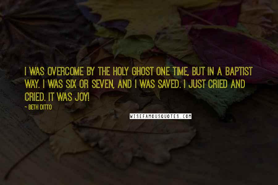 Beth Ditto Quotes: I was overcome by the Holy Ghost one time, but in a Baptist way. I was six or seven, and I was saved. I just cried and cried. It was joy!