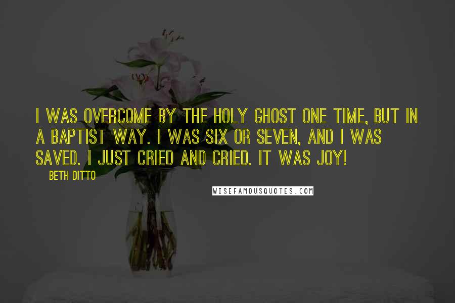 Beth Ditto Quotes: I was overcome by the Holy Ghost one time, but in a Baptist way. I was six or seven, and I was saved. I just cried and cried. It was joy!