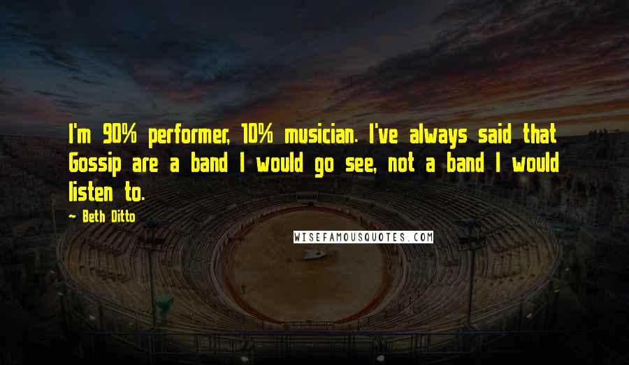 Beth Ditto Quotes: I'm 90% performer, 10% musician. I've always said that Gossip are a band I would go see, not a band I would listen to.