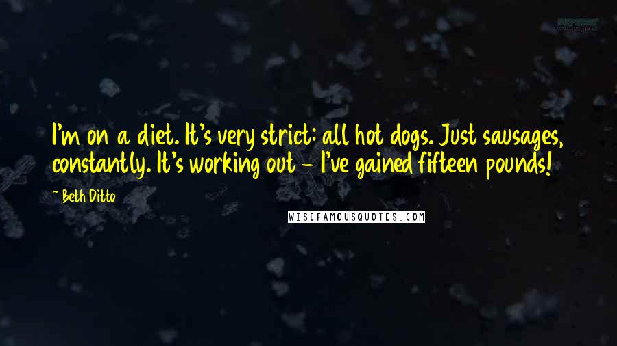 Beth Ditto Quotes: I'm on a diet. It's very strict: all hot dogs. Just sausages, constantly. It's working out - I've gained fifteen pounds!