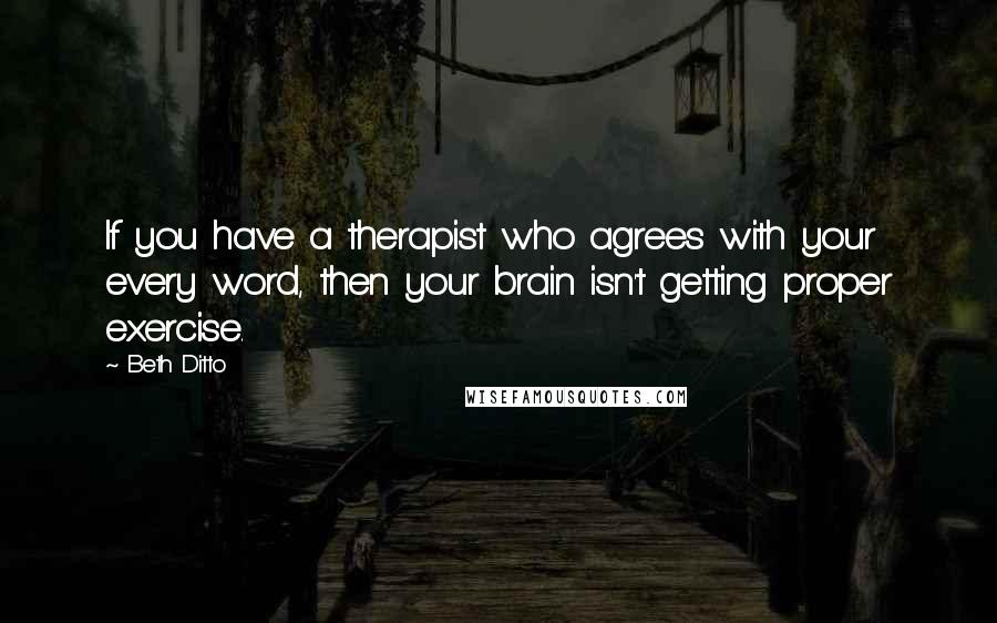 Beth Ditto Quotes: If you have a therapist who agrees with your every word, then your brain isn't getting proper exercise.