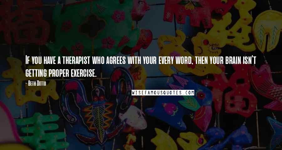 Beth Ditto Quotes: If you have a therapist who agrees with your every word, then your brain isn't getting proper exercise.