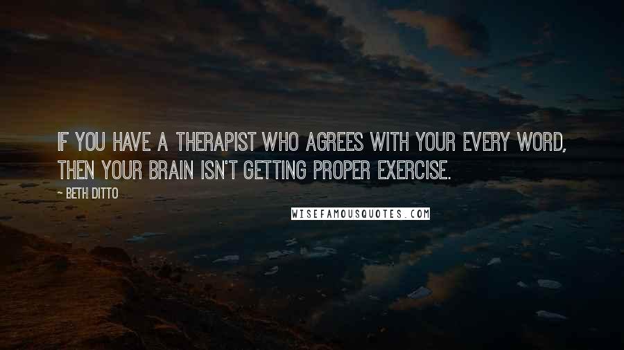 Beth Ditto Quotes: If you have a therapist who agrees with your every word, then your brain isn't getting proper exercise.