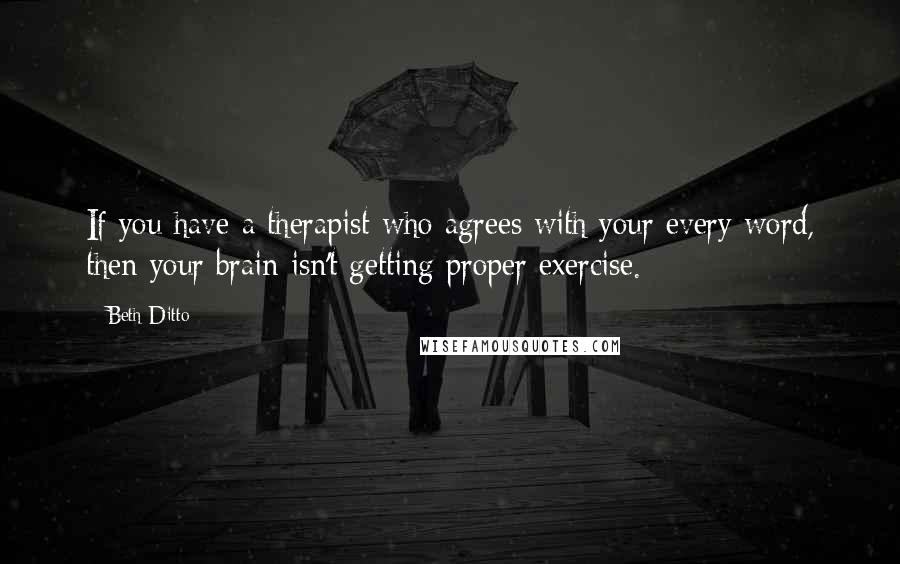 Beth Ditto Quotes: If you have a therapist who agrees with your every word, then your brain isn't getting proper exercise.