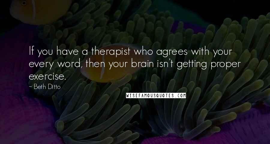 Beth Ditto Quotes: If you have a therapist who agrees with your every word, then your brain isn't getting proper exercise.