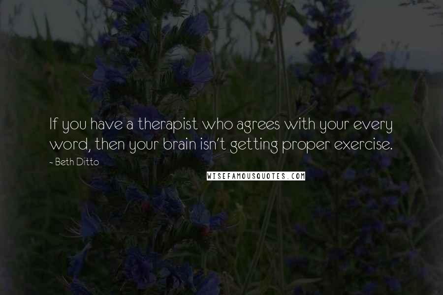 Beth Ditto Quotes: If you have a therapist who agrees with your every word, then your brain isn't getting proper exercise.
