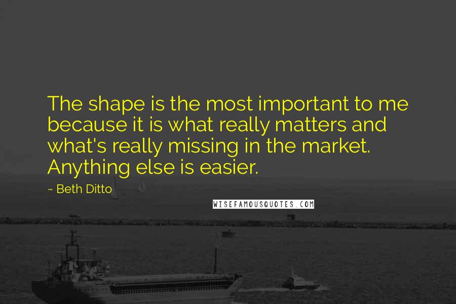 Beth Ditto Quotes: The shape is the most important to me because it is what really matters and what's really missing in the market. Anything else is easier.