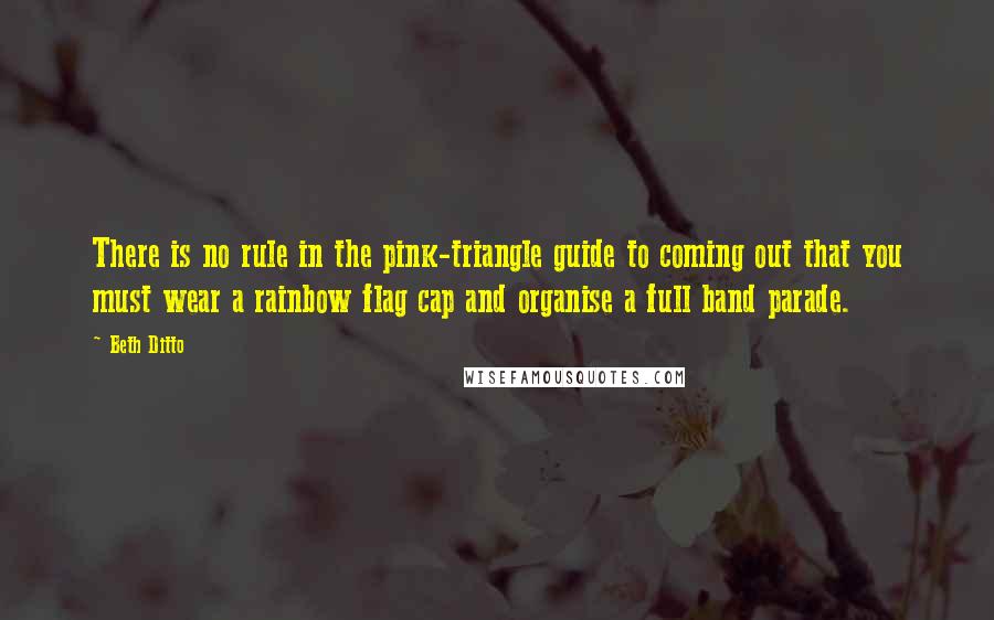 Beth Ditto Quotes: There is no rule in the pink-triangle guide to coming out that you must wear a rainbow flag cap and organise a full band parade.