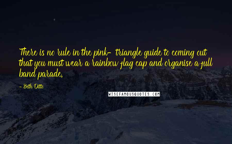 Beth Ditto Quotes: There is no rule in the pink-triangle guide to coming out that you must wear a rainbow flag cap and organise a full band parade.
