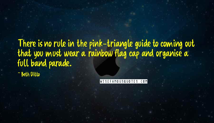 Beth Ditto Quotes: There is no rule in the pink-triangle guide to coming out that you must wear a rainbow flag cap and organise a full band parade.