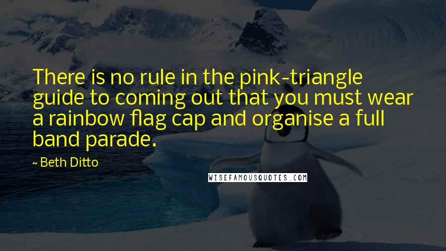 Beth Ditto Quotes: There is no rule in the pink-triangle guide to coming out that you must wear a rainbow flag cap and organise a full band parade.