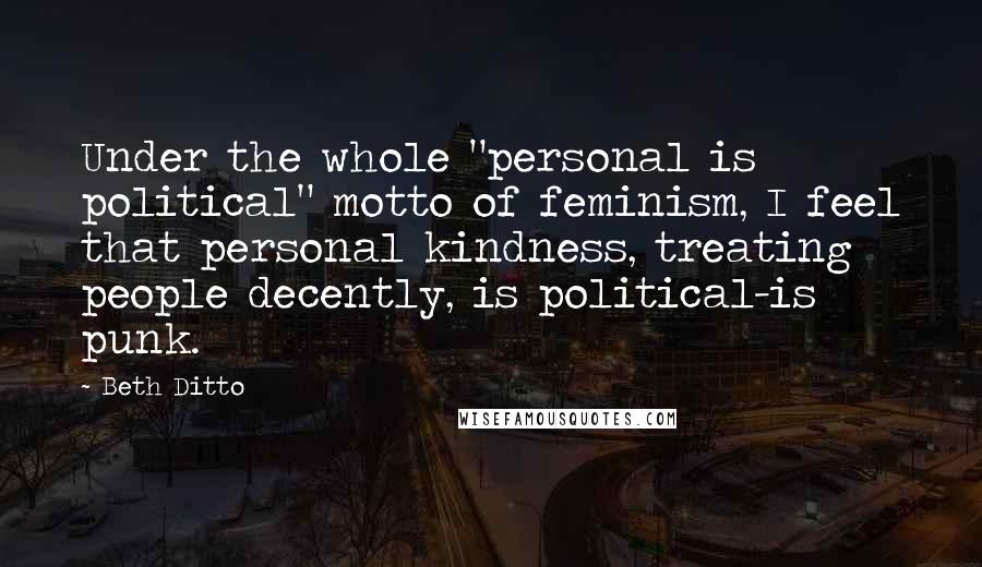 Beth Ditto Quotes: Under the whole "personal is political" motto of feminism, I feel that personal kindness, treating people decently, is political-is punk.