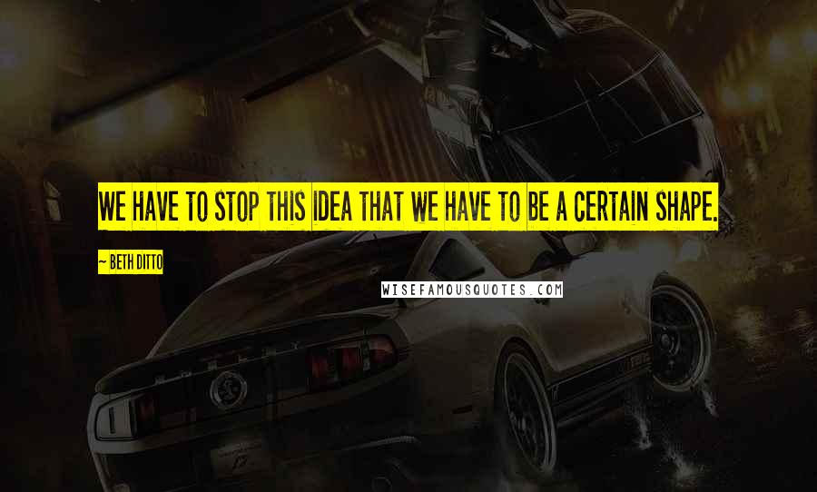 Beth Ditto Quotes: We have to stop this idea that we have to be a certain shape.