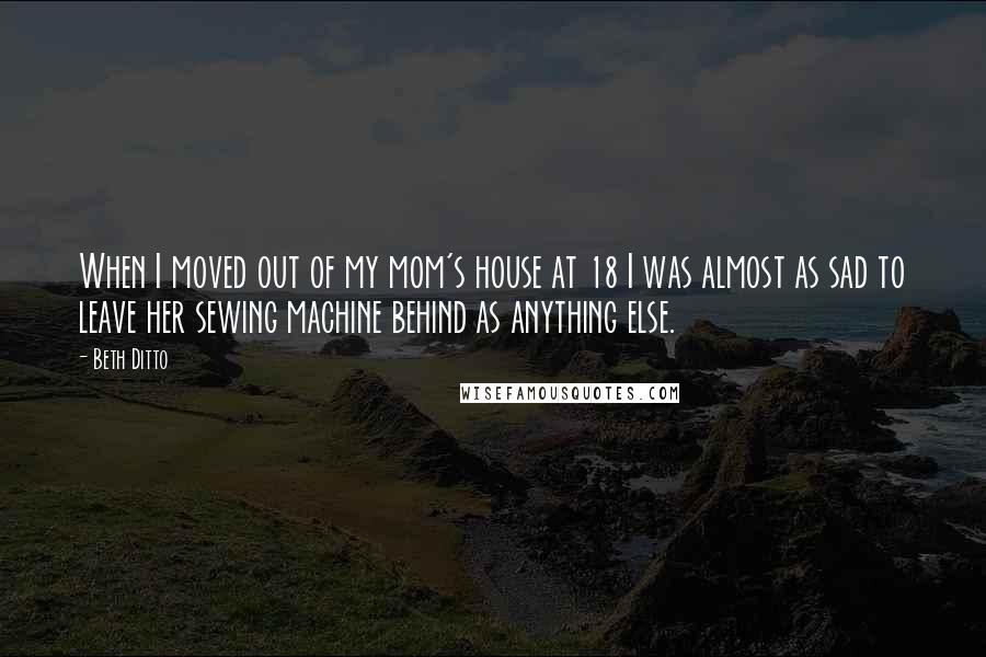 Beth Ditto Quotes: When I moved out of my mom's house at 18 I was almost as sad to leave her sewing machine behind as anything else.