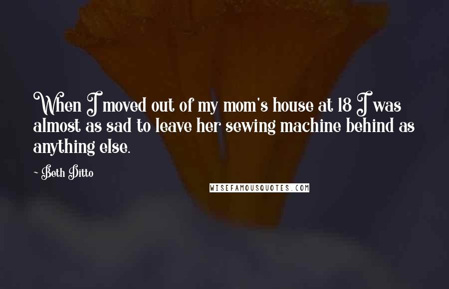 Beth Ditto Quotes: When I moved out of my mom's house at 18 I was almost as sad to leave her sewing machine behind as anything else.