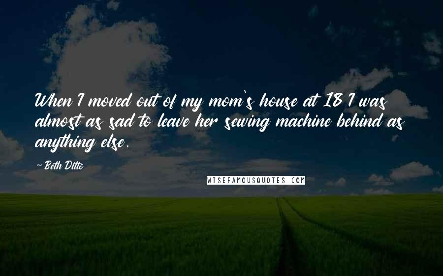 Beth Ditto Quotes: When I moved out of my mom's house at 18 I was almost as sad to leave her sewing machine behind as anything else.