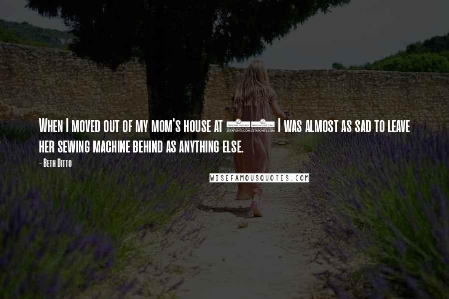 Beth Ditto Quotes: When I moved out of my mom's house at 18 I was almost as sad to leave her sewing machine behind as anything else.