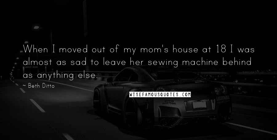 Beth Ditto Quotes: When I moved out of my mom's house at 18 I was almost as sad to leave her sewing machine behind as anything else.